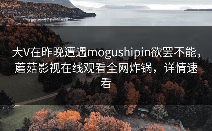 大V在昨晚遭遇mogushipin欲罢不能,蘑菇影视在线观看全网炸锅,详情速看 大V在昨晚遭遇mogushipin欲罢不能,蘑菇影视在线观看全网炸锅,详情速看