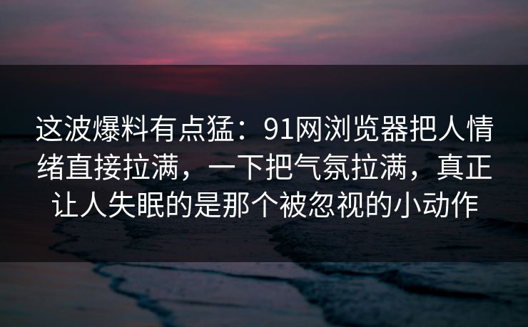 这波爆料有点猛：91网浏览器把人情绪直接拉满，一下把气氛拉满，真正让人失眠的是那个被忽视的小动作
