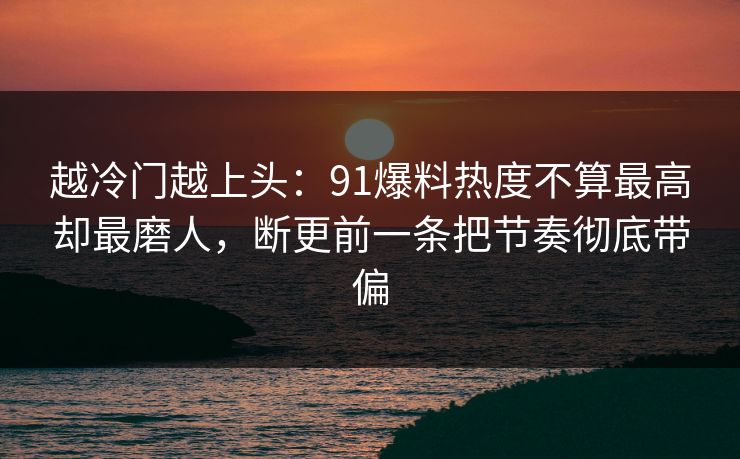 越冷门越上头：91爆料热度不算最高却最磨人，断更前一条把节奏彻底带偏