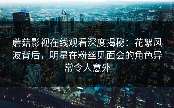 蘑菇影视在线观看深度揭秘:花絮风波背后,明星在粉丝见面会的角色异常令人意外 蘑菇影视在线观看深度揭秘:花絮风波背后,明星在粉丝见面会的角色异常令人意外