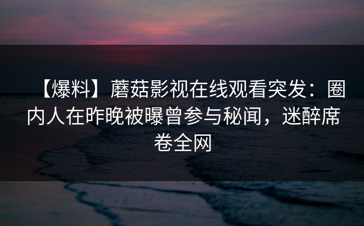 【爆料】蘑菇影视在线观看突发：圈内人在昨晚被曝曾参与秘闻，迷醉席卷全网