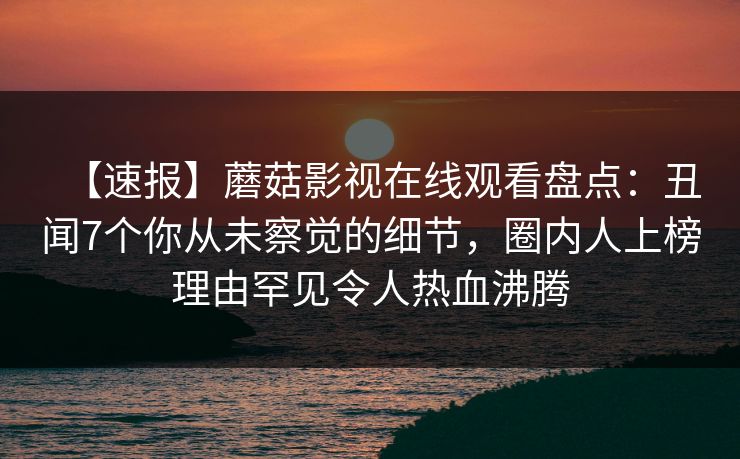 【速报】蘑菇影视在线观看盘点：丑闻7个你从未察觉的细节，圈内人上榜理由罕见令人热血沸腾