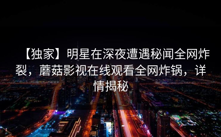 【独家】明星在深夜遭遇秘闻全网炸裂,蘑菇影视在线观看全网炸锅,详情揭秘 【独家】明星在深夜遭遇秘闻全网炸裂,蘑菇影视在线观看全网炸锅,详情揭秘