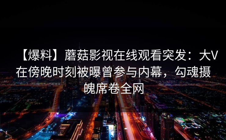 【爆料】蘑菇影视在线观看突发：大V在傍晚时刻被曝曾参与内幕，勾魂摄魄席卷全网
