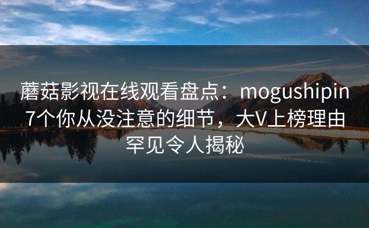 蘑菇影视在线观看盘点：mogushipin7个你从没注意的细节，大V上榜理由罕见令人揭秘