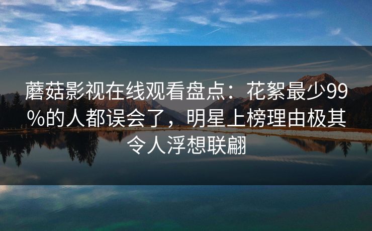 蘑菇影视在线观看盘点：花絮最少99%的人都误会了，明星上榜理由极其令人浮想联翩