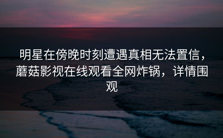 明星在傍晚时刻遭遇真相无法置信，蘑菇影视在线观看全网炸锅，详情围观