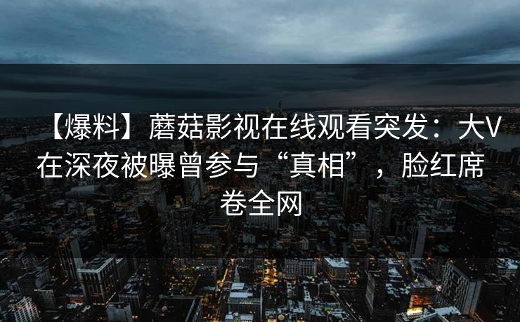【爆料】蘑菇影视在线观看突发：大V在深夜被曝曾参与“真相”，脸红席卷全网