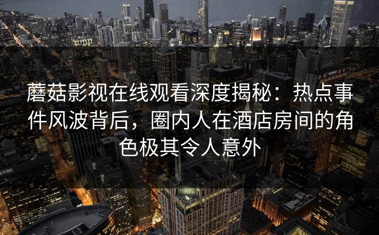 蘑菇影视在线观看深度揭秘：热点事件风波背后，圈内人在酒店房间的角色极其令人意外