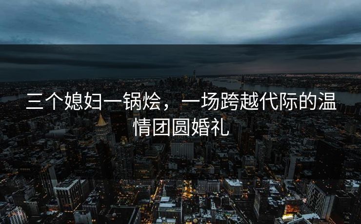 三个媳妇一锅烩，一场跨越代际的温情团圆婚礼