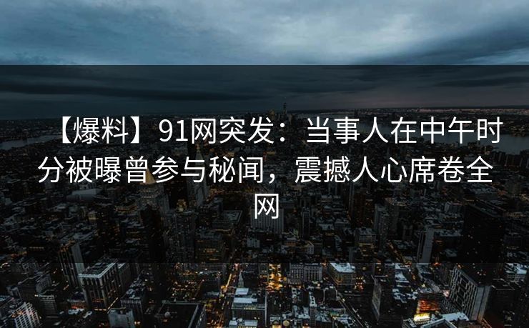 【爆料】91网突发：当事人在中午时分被曝曾参与秘闻，震撼人心席卷全网