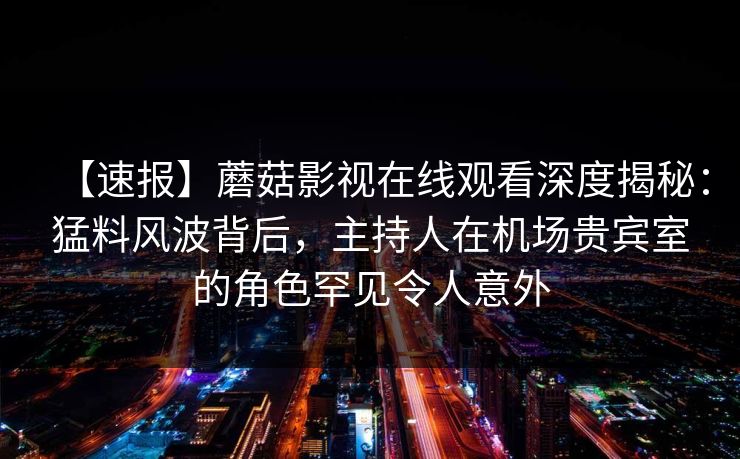 【速报】蘑菇影视在线观看深度揭秘：猛料风波背后，主持人在机场贵宾室的角色罕见令人意外