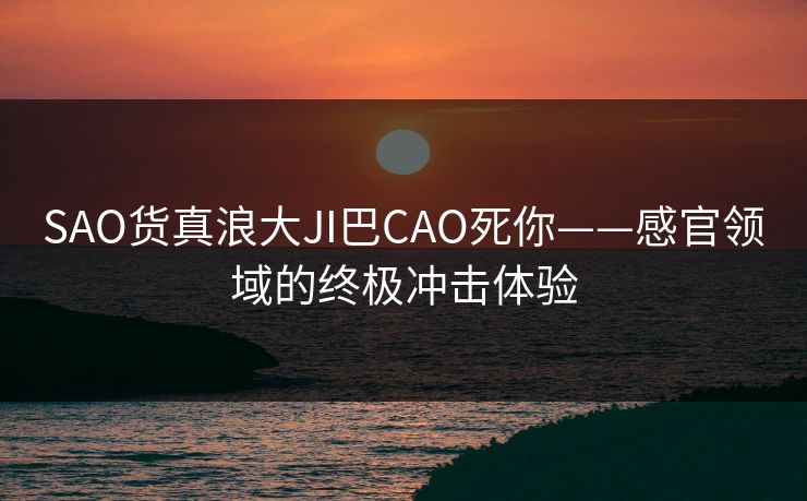 SAO货真浪大JI巴CAO死你——感官领域的终极冲击体验
