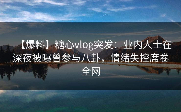 【爆料】糖心vlog突发：业内人士在深夜被曝曾参与八卦，情绪失控席卷全网