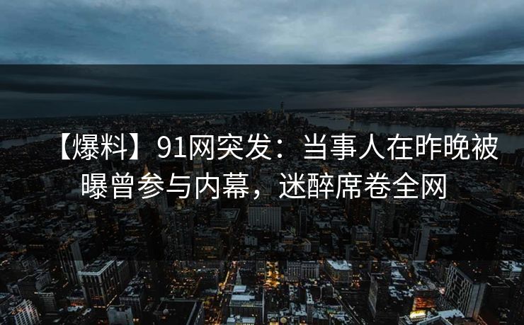 【爆料】91网突发:当事人在昨晚被曝曾参与内幕,迷醉席卷全网 【爆料】91网突发:当事人在昨晚被曝曾参与内幕,迷醉席卷全网