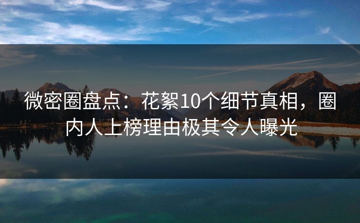 微密圈盘点：花絮10个细节真相，圈内人上榜理由极其令人曝光