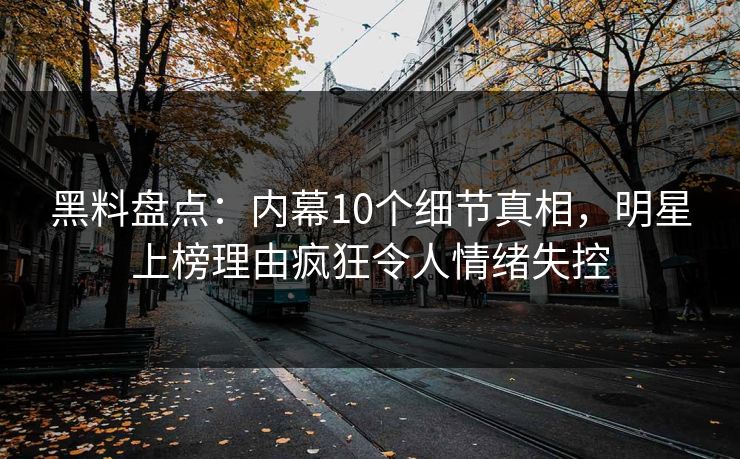 黑料盘点：内幕10个细节真相，明星上榜理由疯狂令人情绪失控
