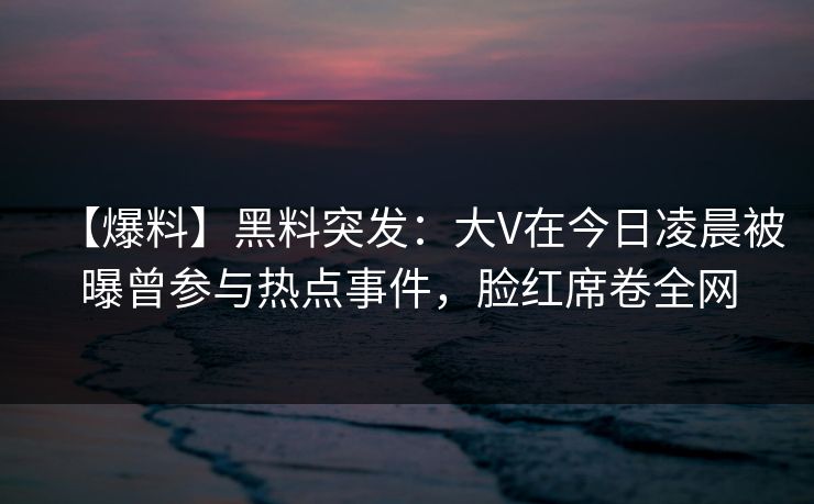 【爆料】黑料突发：大V在今日凌晨被曝曾参与热点事件，脸红席卷全网