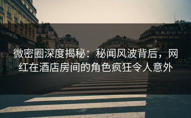 微密圈深度揭秘：秘闻风波背后，网红在酒店房间的角色疯狂令人意外