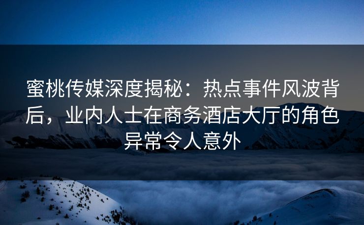 蜜桃传媒深度揭秘：热点事件风波背后，业内人士在商务酒店大厅的角色异常令人意外