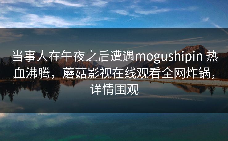 当事人在午夜之后遭遇mogushipin 热血沸腾，蘑菇影视在线观看全网炸锅，详情围观