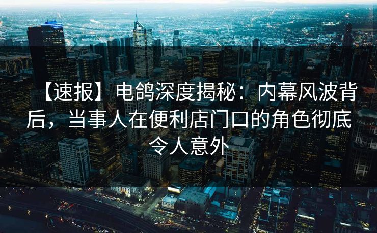 【速报】电鸽深度揭秘：内幕风波背后，当事人在便利店门口的角色彻底令人意外
