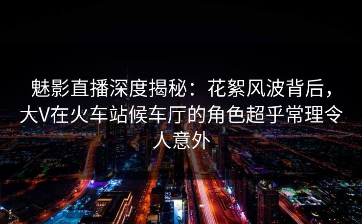 魅影直播深度揭秘:花絮风波背后,大V在火车站候车厅的角色超乎常理令人意外 魅影直播深度揭秘:花絮风波背后,大V在火车站候车厅的角色超乎常理令人意外