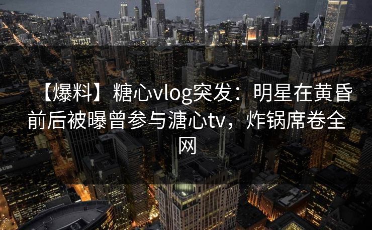 【爆料】糖心vlog突发：明星在黄昏前后被曝曾参与溏心tv，炸锅席卷全网