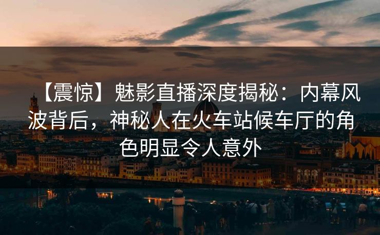 【震惊】魅影直播深度揭秘：内幕风波背后，神秘人在火车站候车厅的角色明显令人意外
