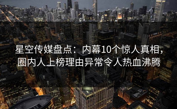 星空传媒盘点：内幕10个惊人真相，圈内人上榜理由异常令人热血沸腾