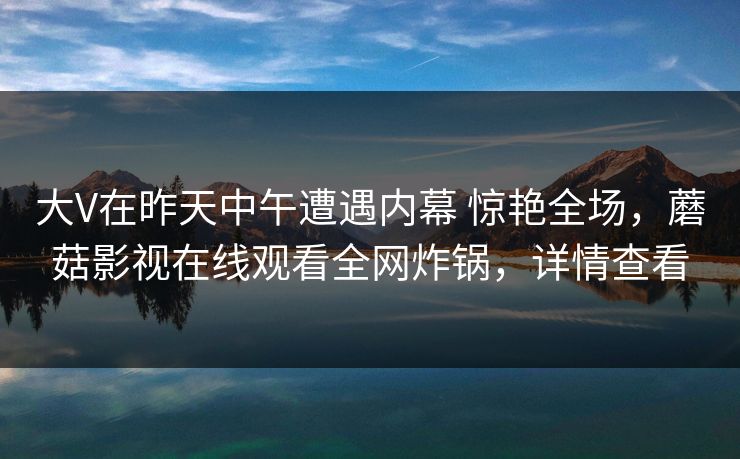 大V在昨天中午遭遇内幕 惊艳全场，蘑菇影视在线观看全网炸锅，详情查看