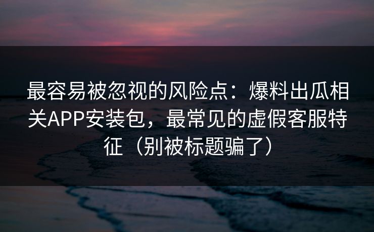 最容易被忽视的风险点：爆料出瓜相关APP安装包，最常见的虚假客服特征（别被标题骗了）