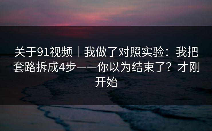 关于91视频｜我做了对照实验：我把套路拆成4步——你以为结束了？才刚开始