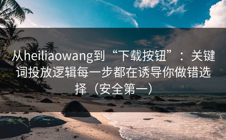 从heiliaowang到“下载按钮”：关键词投放逻辑每一步都在诱导你做错选择（安全第一）