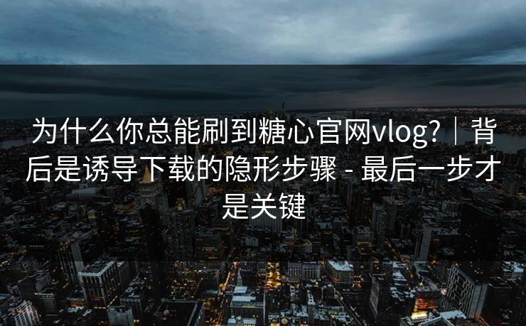 为什么你总能刷到糖心官网vlog?｜背后是诱导下载的隐形步骤 - 最后一步才是关键