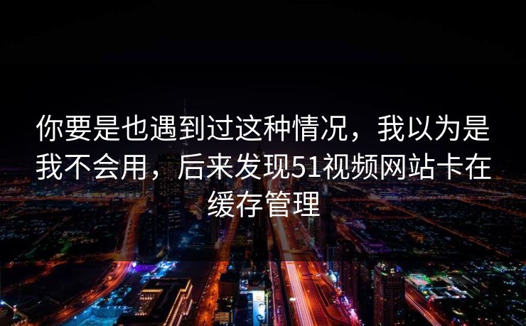 你要是也遇到过这种情况，我以为是我不会用，后来发现51视频网站卡在缓存管理