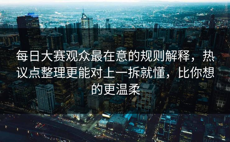 每日大赛观众最在意的规则解释，热议点整理更能对上一拆就懂，比你想的更温柔