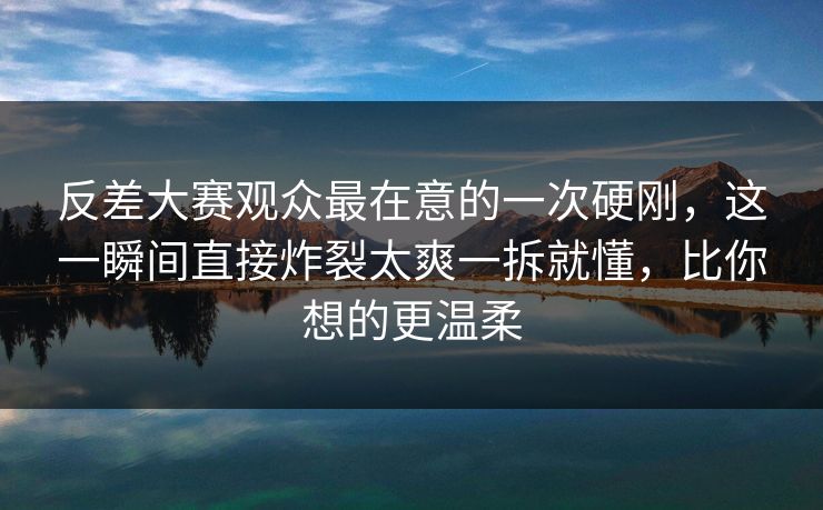 反差大赛观众最在意的一次硬刚，这一瞬间直接炸裂太爽一拆就懂，比你想的更温柔
